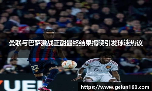 k1体育曼联与巴萨激战正酣最终结果揭晓引发球迷热议