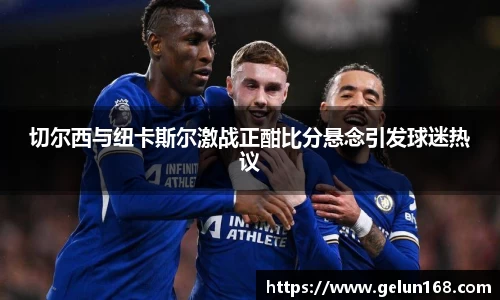 k1体育切尔西与纽卡斯尔激战正酣比分悬念引发球迷热议